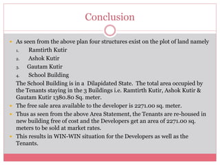 Conclusion 
 As seen from the above plan four structures exist on the plot of land namely 
1. Ramtirth Kutir 
2. Ashok Kutir 
3. Gautam Kutir 
4. School Building 
The School Building is in a Dilapidated State. The total area occupied by 
the Tenants staying in the 3 Buildings i.e. Ramtirth Kutir, Ashok Kutir & 
Gautam Kutir 1380.80 Sq. meter. 
 The free sale area available to the developer is 2271.00 sq. meter. 
 Thus as seen from the above Area Statement, the Tenants are re-housed in 
new building free of cost and the Developers get an area of 2271.00 sq. 
meters to be sold at market rates. 
 This results in WIN-WIN situation for the Developers as well as the 
Tenants. 
 