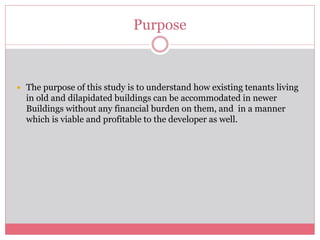 Purpose 
 The purpose of this study is to understand how existing tenants living 
in old and dilapidated buildings can be accommodated in newer 
Buildings without any financial burden on them, and in a manner 
which is viable and profitable to the developer as well. 
 