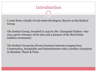 Introduction 
 I come from a family of real estate developers. Known as the Kothari 
Group. 
 The Kothari Group, founded in 1940 by Mr. Champalal Kothari who 
was a great visionary of his time and a pioneer of the Real Estate 
builders community. 
 The Kothari Group has diverse business interests ranging from 
Construction, Hospitality and Entertainment with a number of projects 
in Mumbai, Thane & Pune. 
 