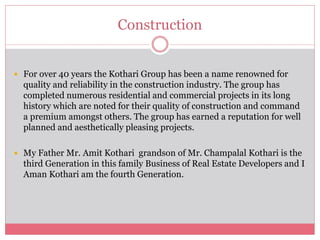 Construction 
 For over 40 years the Kothari Group has been a name renowned for 
quality and reliability in the construction industry. The group has 
completed numerous residential and commercial projects in its long 
history which are noted for their quality of construction and command 
a premium amongst others. The group has earned a reputation for well 
planned and aesthetically pleasing projects. 
 My Father Mr. Amit Kothari grandson of Mr. Champalal Kothari is the 
third Generation in this family Business of Real Estate Developers and I 
Aman Kothari am the fourth Generation. 
 