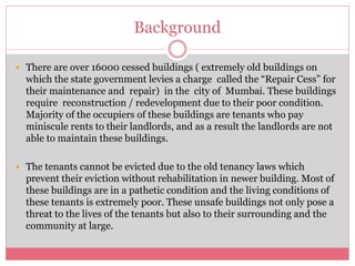 Background 
 There are over 16000 cessed buildings ( extremely old buildings on 
which the state government levies a charge called the “Repair Cess” for 
their maintenance and repair) in the city of Mumbai. These buildings 
require reconstruction / redevelopment due to their poor condition. 
Majority of the occupiers of these buildings are tenants who pay 
miniscule rents to their landlords, and as a result the landlords are not 
able to maintain these buildings. 
 The tenants cannot be evicted due to the old tenancy laws which 
prevent their eviction without rehabilitation in newer building. Most of 
these buildings are in a pathetic condition and the living conditions of 
these tenants is extremely poor. These unsafe buildings not only pose a 
threat to the lives of the tenants but also to their surrounding and the 
community at large. 
 