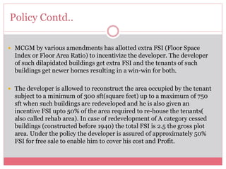 Policy Contd.. 
 MCGM by various amendments has allotted extra FSI (Floor Space 
Index or Floor Area Ratio) to incentivize the developer. The developer 
of such dilapidated buildings get extra FSI and the tenants of such 
buildings get newer homes resulting in a win-win for both. 
 The developer is allowed to reconstruct the area occupied by the tenant 
subject to a minimum of 300 sft(square feet) up to a maximum of 750 
sft when such buildings are redeveloped and he is also given an 
incentive FSI upto 50% of the area required to re-house the tenants( 
also called rehab area). In case of redevelopment of A category cessed 
buildings (constructed before 1940) the total FSI is 2.5 the gross plot 
area. Under the policy the developer is assured of approximately 50% 
FSI for free sale to enable him to cover his cost and Profit. 
 
