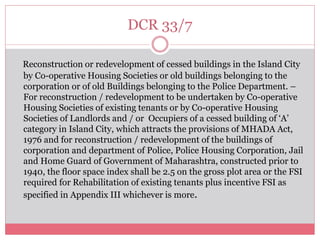 DCR 33/7 
Reconstruction or redevelopment of cessed buildings in the Island City 
by Co-operative Housing Societies or old buildings belonging to the 
corporation or of old Buildings belonging to the Police Department. – 
For reconstruction / redevelopment to be undertaken by Co-operative 
Housing Societies of existing tenants or by Co-operative Housing 
Societies of Landlords and / or Occupiers of a cessed building of ‘A’ 
category in Island City, which attracts the provisions of MHADA Act, 
1976 and for reconstruction / redevelopment of the buildings of 
corporation and department of Police, Police Housing Corporation, Jail 
and Home Guard of Government of Maharashtra, constructed prior to 
1940, the floor space index shall be 2.5 on the gross plot area or the FSI 
required for Rehabilitation of existing tenants plus incentive FSI as 
specified in Appendix III whichever is more. 
 