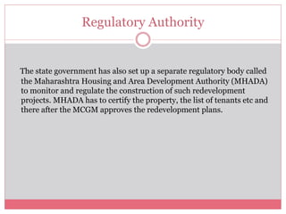 Regulatory Authority 
The state government has also set up a separate regulatory body called 
the Maharashtra Housing and Area Development Authority (MHADA) 
to monitor and regulate the construction of such redevelopment 
projects. MHADA has to certify the property, the list of tenants etc and 
there after the MCGM approves the redevelopment plans. 
 