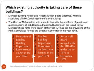 Redevelopment under DCPR 2034 Regulation Section 33(7),33(7)A & 33(7)B11
Which existing authority is taking care of these
buildings?
 Mumbai Building Repair and Reconstruction Board (MBRRB) which is
subsidiary of MHADA taking care of these building.
 The Govt. of Maharashtra with a aim to deal with the problems of repairs and
reconstructions of old dilapidated tenanted buildings in the Island City of
Mumbai whose rents were frozen at the year 1940 as per the provisions of the
Rent Control Act, formed the Bedekar Committee in the year 1968.
GOMpassedAct
Formation of
Bombay
Building
Repairs and
Reconstructi
onAct in the
year 1969
FormationofBoard Bombay
Building
Repairs and
Reconstructi
on Board was
formed in the
year 1971
MergingwithMHADA
Act as well
Board
merged with
the MHADA
under the act
1976 in
December
1977.
 