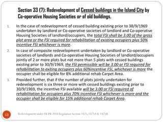Section 33 (7): Redevelopment of Cessed buildings in the Island City by
Co-operative Housing Societies or of old buildings.
Redevelopment under DCPR 2034 Regulation Section 33(7),33(7)A & 33(7)B13
1. In the case of redevelopment of cessed building existing prior to 30/9/1969
undertaken by landlord or Co-operative societies of landlord and Co-operative
Housing Societies of landlord/occupiers, the total FSI shall be 3.00 of the gross
plot area or the FSI required for rehabilitation of existing occupiers plus 50%
incentive FSI whichever is more.
2. In case of composite redevelopment undertaken by landlord or Co-operative
societies of landlords and Co-operative Housing Societies of landlord/occupiers
jointly of 2 or more plots but not more than 5 plots with cessed buildings
existing prior to 30/9/1969, the FSI permissible will be 3.00 or FSI required for
rehabilitation to exiting occupiers plus 60%incentive FSI, whichever is more the
occupier shall be eligible for 8% additional rehab Carpet Area.
3. Provided further, that if the number of plots jointly undertaken for
redevelopment is six three or more with cessed buildings existing prior to
30/9/1969, the incentive FSI available will be 3.00 or FSI required of
rehabilitation for occupiers plus 70% incentive FSI whichever is more and the
occupier shall be eligible for 15% additional rehab Carpet Area.
 