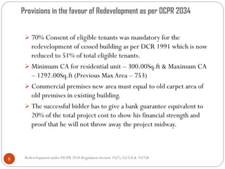Provisions in the favour of Redevelopment as per DCPR 2034
Redevelopment under DCPR 2034 Regulation Section 33(7),33(7)A & 33(7)B8
 70% Consent of eligible tenants was mandatory for the
redevelopment of cessed building as per DCR 1991 which is now
reduced to 51% of total eligible tenants.
 Minimum CA for residential unit – 300.00Sq.ft & Maximum CA
– 1292.00Sq.ft (Previous MaxArea – 753)
 Commercial premises new area must equal to old carpet area of
old premises in existing building.
 The successful bidder has to give a bank guarantee equivalent to
20% of the total project cost to show his financial strength and
proof that he will not throw away the project midway.
 