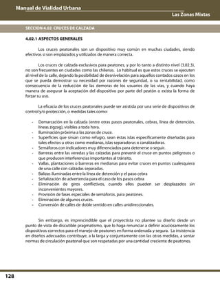 Manual de Vialidad Urbana
Las Zonas Mixtas
128
SECCION 4.02 CRUCES DE CALZADA
4.02.1 ASPECTOS GENERALES
Los cruces peatonales son un dispositivo muy común en muchas ciudades, siendo
efectivos si son emplazados y utilizados de manera correcta.
Los cruces de calzada exclusivos para peatones, y por lo tanto a distinto nivel (3.02.3),
no son frecuentes en ciudades como las chilenas. Lo habitual es que estos cruces se ejecuten
al nivel de la calle, dejando la posibilidad de desnivelación para aquellos contados casos en los
que se pueda demostrar su necesidad por razones de seguridad, o su rentabilidad, como
consecuencia de la reducción de las demoras de los usuarios de las vías, y cuando haya
manera de asegurar la aceptación del dispositivo por parte del peatón o exista la forma de
forzar su uso.
La eficacia de los cruces peatonales puede ser asistida por una serie de dispositivos de
control y/o protección, o medidas tales como:
- Demarcación en la calzada (entre otras pasos peatonales, cebras, línea de detención,
líneas zigzag), visibles a toda hora.
- Iluminación próxima a las zonas de cruce.
- Superficies que sirvan como refugio, sean éstas islas específicamente diseñadas para
tales efectos u otras como medianas, islas separadoras o canalizadoras.
- Semáforos con indicadores muy diferenciados para detenerse o seguir.
- Barreras entre las veredas y las calzadas para prevenir el cruce en puntos peligrosos o
que producen interferencias importantes al tránsito.
- Vallas, plantaciones o barreras en medianas para evitar cruces en puntos cualesquiera
de una calle con calzadas separadas.
- Balizas iluminadas entre la línea de detención y el paso cebra
- Señalización de advertencia para el caso de los pasos cebra
- Eliminación de giros conflictivos, cuando ellos pueden ser desplazados sin
inconvenientes mayores.
- Provisión de fases especiales de semáforos, para peatones.
- Eliminación de algunos cruces.
- Conversión de calles de doble sentido en calles unidireccionales.
Sin embargo, es imprescindible que el proyectista no plantee su diseño desde un
punto de vista de discutible pragmatismo, que lo haga renunciar a definir acuciosamente los
dispositivos correctos para el manejo de peatones en forma ordenada y segura. La insistencia
en diseños adecuados contribuye, a la larga y conjuntamente con las otras medidas, a sentar
normas de circulación peatonal que son respetadas por una cantidad creciente de peatones.
 