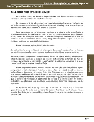 Accesos a la Propiedad en Vías No Expresas
Acceso Típico (Estación de Servicio)
137
LasZonasMixtas
4.04.2 ACCESO TIPICO (ESTACION DE SERVICIO)
En la lámina 4.04 A se define el emplazamiento tipo de una estación de servicio
ubicada en la intersección de dos vías bidireccionales.
En este caso particular, el terreno ocupado por la instalación dispone de dos frentes, en
los cuales se ha dibujado una configuración de accesos de entrada y salida, acorde al sentido
de circulación de las pistas aledañas al terreno en cuestión
Para los accesos que se encuentran próximos a la esquina se ha especificado la
distancia mínima que debe existir entre ellos y la intersección de las líneas de solera asociadas
a cada frente. Se distinguen dos casos: el primero corresponde al frente por el cual los
vehículos pasan en su camino a la intersección; el segundo corresponde a aquél por el cual los
vehículos pasan una vez superada la intersección.
Para el primer caso se han definido dos distancias:
d1: es la distancia comprendida entre la intersección de ambas líneas de solera y la línea de
parada. Este espacio es la reserva necesaria para la materialización de un cruce peatonal.
dq: es la distancia comprendida entre la línea de parada y el vértice (teórico) más próximo a
ella del acceso de salida de la estación de servicio. Esta distancia es función del flujo de
vehículos que arriban a la intersección en veq/h-pista y se determina calculando el largo de
cola promedio que se produce para dicho flujo.
Para el segundo caso se ha definido sólo una distancia (d2), que corresponde a aquella
comprendida entre la intersección de ambas líneas de solera y el vértice (teórico) más próximo
a ella del acceso de entrada a la estación de servicio. Mientras mayor es esta distancia, menor
es el efecto que el ingreso de un vehículo produce sobre la intersección, como resultado de la
maniobra correspondiente de deceleración. Los valores de d2 asumidos corresponden a los
que la experiencia internacional recomienda, de acuerdo a la tendencia que los mismos
instaladores han observado en el sentido de hacer estaciones de servicio más amplias que las
de antaño.
En la lámina 4.04 B se especifican los parámetros de diseño para la definición
geométrica de los elementos que componen los accesos de entrada y salida a la estación de
servicio. Esta definición es compatible con la configuración descrita para ambos frentes en la
lámina 4.04 A.
 