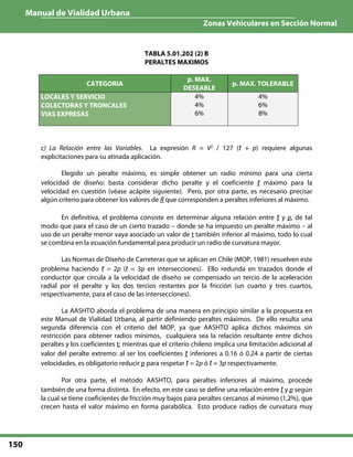 Manual de Vialidad Urbana
Zonas Vehiculares en Sección Normal
150
TABLA 5.01.202 (2) B
PERALTES MAXIMOS
CATEGORIA
p. MAX.
DESEABLE
p. MAX. TOLERABLE
LOCALES Y SERVICIO
COLECTORAS Y TRONCALES
VIAS EXPRESAS
4%
4%
6%
4%
6%
8%
c) La Relación entre las Variables. La expresión R = V2
/ 127 (t + p) requiere algunas
explicitaciones para su atinada aplicación.
Elegido un peralte máximo, es simple obtener un radio mínimo para una cierta
velocidad de diseño: basta considerar dicho peralte y el coeficiente t máximo para la
velocidad en cuestión (véase acápite siguiente). Pero, por otra parte, es necesario precisar
algún criterio para obtener los valores de R que corresponden a peraltes inferiores al máximo.
En definitiva, el problema consiste en determinar alguna relación entre t y p, de tal
modo que para el caso de un cierto trazado – donde se ha impuesto un peralte máximo – al
uso de un peralte menor vaya asociado un valor de t también inferior al máximo, todo lo cual
se combina en la ecuación fundamental para producir un radio de curvatura mayor.
Las Normas de Diseño de Carreteras que se aplican en Chile (MOP, 1981) resuelven este
problema haciendo t = 2p (t = 3p en intersecciones). Ello redunda en trazados donde el
conductor que circula a la velocidad de diseño ve compensado un tercio de la aceleración
radial por el peralte y los dos tercios restantes por la fricción (un cuarto y tres cuartos,
respectivamente, para el caso de las intersecciones).
La AASHTO aborda el problema de una manera en principio similar a la propuesta en
este Manual de Vialidad Urbana, al partir definiendo peraltes máximos. De ello resulta una
segunda diferencia con el criterio del MOP, ya que AASHTO aplica dichos máximos sin
restricción para obtener radios mínimos, cualquiera sea la relación resultante entre dichos
peraltes y los coeficientes t; mientras que el criterio chileno implica una limitación adicional al
valor del peralte extremo: al ser los coeficientes t inferiores a 0.16 ó 0.24 a partir de ciertas
velocidades, es obligatorio reducir p para respetar t = 2p ó t = 3p respectivamente.
Por otra parte, el método AASHTO, para peraltes inferiores al máximo, procede
también de una forma distinta. En efecto, en este caso se define una relación entre t y p según
la cual se tiene coeficientes de fricción muy bajos para peraltes cercanos al mínimo (1,2%), que
crecen hasta el valor máximo en forma parabólica. Esto produce radios de curvatura muy
 