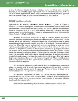 Manual de Vialidad Urbana
Zonas Vehiculares en Sección Normal
170
c) Curva de Enlace con Clotoides Sucesivas. Introduce tramos con distinta razón curvatura /
desarrollo, lo cual contradice algo el objetivo de la curva de enlace en este aspecto. Si A1 y A2
son muy similares el problema es menor, pero la diferencia con respecto al trazado ejecutado
mediante una sola clotoide no justifica recurrir a este artificio. Véase figura III.
5.01.205 Transiciones de Peralte
(1) Descripción del Problema y Pendiente Relativa de Borde. El cambio de sentido de
curvatura o su variación de magnitud puede suponer un cambio en el valor de la inclinación
transversal de la calzada o de alguna(s) de sus pistas. Esto, que en carreteras es un fenómeno
frecuente y sistemático, no lo es tanto en la vialidad urbana, principalmente porque los
trazados curvos son menos frecuentes y porque se utiliza exhaustivamente el contraperalte
(véase el acápite (4) del párrafo 5.01.202).
El cambio de inclinación transversal a lo largo de un tramo, llamado desarrollo o
transición del peralte, supone un giro de parte o de la totalidad de la calzada en torno a un eje,
llamado “eje de giro del peralte”, comúnmente asociado al eje de replanteo o eje en planta,
aunque excepcionalmente puede coincidir con un borde de la calzada. Para la materialización
en terreno del peralte prescrito será necesario entregar, además de las cotas del eje de
replanteo, las de los bordes de las calzadas involucradas. Una de las maneras de hacer esto es
mediante un diagrama de peraltes, en el cual aparece horizontal el eje de giro, midiéndose
con respecto a él las diferencias de cota que presentan ambos bordes de la calzada, si dicho
eje de giro coincide con el eje en planta. O sea, en cualquier punto del trazado se pueden
obtener las cotas de los bordes de la calzada: restando o sumando, de la cota en el eje (perfil
longitudinal), las dimensiones correspondientes del diagrama de peraltes. En el caso especial
de girar con respecto a un borde, será éste el que mantenga la cota del eje en alzado en cada
perfil y será preciso modificar dicho eje en elevación, restándole o sumándole las distancias
correspondientes del diagrama.
Para producir un diagrama de peraltes hay que tener en cuenta que los bordes, al subir
y bajar con respecto al eje de giro, lo hacen con una pendiente relativa a dicho eje, que en
diagrama de peraltes aparece como al ángulo que forman las líneas de borde con la
horizontal, de acuerdo a una aproximación aceptable.
Esta pendiente, representada con la letra “j” y llamada “Pendiente Relativa de Borde”,
no puede ser muy grande, para evitar que se produzca un efecto dinámico desagradable
(momento de vuelco) y/o un efecto antiestético, como resultado de acentuadas subidas y
bajadas de los bordes de la calle.
Los máximos recomendables y absolutos para la pendiente relativa de borde son:
 