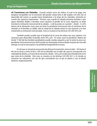 Diseño Geométrico de Alineamientos
El Eje de Replanteo
177
ZonasVehicularesen
SecciónNormal
(4) Transiciones con Clotoides. Cuando existen arcos de enlace, al cual se le exige una
longitud compatible con la transición del peralte (véase letra b del acápite 5.01.203 (3)), el
desarrollo del mismo se puede hacer linealmente a lo largo de las clotoides, teniendo en
cuenta dos aspectos importantes: Primero, que cuando la calzada presenta bombeo a dos
aguas (bombeo doble) o bombeo único opuesto al peralte de la curva siguiente, se debe
transitar la inclinación transversal de la calzada – o de las pistas en cuestión – desde – b a 0%
dentro de la alineación recta, para así tener la pendiente transversal nula al comienzo de la
clotoide (si el bombeo es doble, sólo la mitad de la calzada estará en esa situación y la otra
mantendrá su inclinación transversal b). Esto se muestra en las láminas 5.01.205 (4) A y B.
También puede suceder que la longitud de la curva de enlace sea muy superior a la
necesaria para desarrollar el peralte entre 0% y p%. En estos casos la pendiente relativa de
borde “j” del (de los) borde(s) peraltado(s) puede resultar pequeña y por lo tanto la zona con
pendiente transversal cercana al 0% puede ser demasiado extensa desde el punto de vista del
drenaje, lo cual se torna grave si la pendiente longitudinal es escasa.
En tal caso se tomará la precaución de efectuar la transición, entre el valor – b% hasta el
0% (en la recta) y entre el 0% y +b% (en la clotoide) con el valor de j que le corresponda a la
velocidad de diseño, y el resto de la transición, desde + b% a p% se ejecutará linealmente en lo
que resta de la clotoide. Este caso se muestra en las láminas 5.01.205 (4) C y D, donde se
muestran las soluciones con eje de giro coincidente con el eje en planta y con el borde
derecho, respectivamente.
 