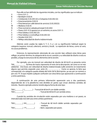 Manual de Vialidad Urbana
Zonas Vehiculares en Sección Normal
190
Para ello se han definido las siguientes iniciales, con los significados que se indican:
A = Acera (3.01.1)
B = Bandejón (5.02.4)
C = Ciclobanda (5.02.203 (2)) o Ciclopista (5.02.202 (2))
E = Estacionamiento (5.02.3)
L = Pista lateral (en calle lateral de servicio) (5.02.202(2))
M = Mediana (5.02.4)
N = Pista normal en calzada principal (5.02.202)
P = Paseo (3.01.3) Si aparece en un extremo, es acera (3.01.1)
S = Pista Solobus (5.02.202 (2))
S’ = Pista Solobus a contraflujo (5.02.202 (2))
V = Vereda (3.02.101)
X = Refleja velocidad de diseño indeterminada
Además serán usadas las siglas E, T, C, S y L en su significación habitual según la
categoría (expresa, troncal, colectora, servicio y local). La repetición de letras, como se verá,
no causa problemas.
Entonces, la representación abreviada de una sección tipo utilizará estas letras para
reflejar, en primer término, la categoría de la vía en cuestión y su velocidad de diseño si esto es
posible, y luego la estructura de los elementos de la sección.
Por ejemplo, una vía troncal con velocidad de diseño de 60 km/h se presenta como
T60_ _ _ _ _ _ _ _ (la línea de trazos representa el resto de la descripción, tal como se ve más
adelante). Una local, con velocidad de diseño indeterminada (calle existente sin tratamiento
alguno que permita asignarle una), sería LX_ _ _ _ _ _ _ _. Como se aprecia, la letra que
corresponde a la categoría queda aislada del resto de la descripción, ya sea por un número o
por una “X”, lo que impide cualquier confusión con otras letras que aparecerán a continuación
y entre paréntesis.
A continuación de esta primera información aparecerán uno o dos paréntesis,
dependiendo de si la plataforma está dividida en partes que sirvan distintos sentidos de
tránsito. Nuestro ejemplo anterior tendrá alguna forma de este tipo:
T60 (_ _ _ _ _ _) (_ _ _ _ _ _) : Troncal de 60 km/h con doble sentido.
T60 (_ _ _ _ _ _) : Troncal de 60 km/h con sentido único.
Cuando los sentidos de circulación están separados por una mediana o un paseo, se
intercala la M o la P del caso entre ambos paréntesis:
T60 (_ _ _ _ _ _) M (_ _ _ _ _ _) : Troncal de 60 km/h doble sentido separados por
mediana
T60 (_ _ _ _ _ _) P (_ _ _ _ _ _) : Idem, separados por paseo.
 