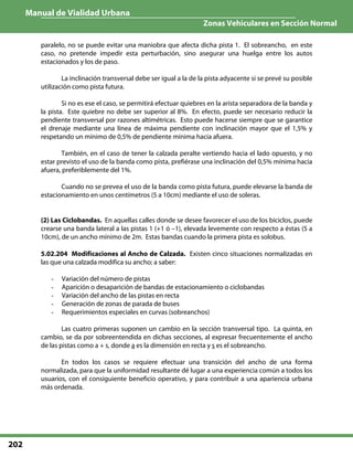 Manual de Vialidad Urbana
Zonas Vehiculares en Sección Normal
202
paralelo, no se puede evitar una maniobra que afecta dicha pista 1. El sobreancho, en este
caso, no pretende impedir esta perturbación, sino asegurar una huelga entre los autos
estacionados y los de paso.
La inclinación transversal debe ser igual a la de la pista adyacente si se prevé su posible
utilización como pista futura.
Si no es ese el caso, se permitirá efectuar quiebres en la arista separadora de la banda y
la pista. Este quiebre no debe ser superior al 8%. En efecto, puede ser necesario reducir la
pendiente transversal por razones altimétricas. Esto puede hacerse siempre que se garantice
el drenaje mediante una línea de máxima pendiente con inclinación mayor que el 1,5% y
respetando un mínimo de 0,5% de pendiente mínima hacia afuera.
También, en el caso de tener la calzada peralte vertiendo hacia el lado opuesto, y no
estar previsto el uso de la banda como pista, prefiérase una inclinación del 0,5% mínima hacia
afuera, preferiblemente del 1%.
Cuando no se prevea el uso de la banda como pista futura, puede elevarse la banda de
estacionamiento en unos centímetros (5 a 10cm) mediante el uso de soleras.
(2) Las Ciclobandas. En aquellas calles donde se desee favorecer el uso de los biciclos, puede
crearse una banda lateral a las pistas 1 (+1 ó –1), elevada levemente con respecto a éstas (5 a
10cm), de un ancho mínimo de 2m. Estas bandas cuando la primera pista es solobus.
5.02.204 Modificaciones al Ancho de Calzada. Existen cinco situaciones normalizadas en
las que una calzada modifica su ancho; a saber:
- Variación del número de pistas
- Aparición o desaparición de bandas de estacionamiento o ciclobandas
- Variación del ancho de las pistas en recta
- Generación de zonas de parada de buses
- Requerimientos especiales en curvas (sobreanchos)
Las cuatro primeras suponen un cambio en la sección transversal tipo. La quinta, en
cambio, se da por sobreentendida en dichas secciones, al expresar frecuentemente el ancho
de las pistas como a + s, donde a es la dimensión en recta y s es el sobreancho.
En todos los casos se requiere efectuar una transición del ancho de una forma
normalizada, para que la uniformidad resultante dé lugar a una experiencia común a todos los
usuarios, con el consiguiente beneficio operativo, y para contribuir a una apariencia urbana
más ordenada.
 
