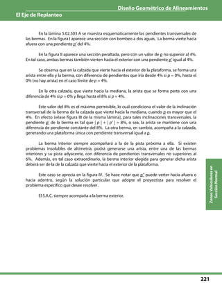 Diseño Geométrico de Alineamientos
El Eje de Replanteo
221
ZonasVehicularesen
SecciónNormal
En la lámina 5.02.503 A se muestra esquemáticamente las pendientes transversales de
las bermas. En la figura I aparece una sección con bombeo a dos aguas. La berma vierte hacia
afuera con una pendiente p’ del 4%.
En la figura II aparece una sección peraltada, pero con un valor de p no superior al 4%.
En tal caso, ambas bermas también vierten hacia el exterior con una pendiente p’ igual al 4%.
Se observa que en la calzada que vierte hacia el exterior de la plataforma, se forma una
arista entre ella y la berma, con diferencia de pendientes que iría desde 4% si p = 0%, hasta el
0% (no hay arista) en el caso límite de p = 4%.
En la otra calzada, que vierte hacia la mediana, la arista que se forma parte con una
diferencia de 4% si p = 0% y llega hasta el 8% si p = 4%.
Este valor del 8% es el máximo permisible, lo cual condiciona el valor de la inclinación
transversal de la berma de la calzada que vierte hacia la mediana, cuando p es mayor que el
4%. En efecto (véase figura III de la misma lámina), para tales inclinaciones transversales, la
pendiente p’ de la berma es tal que | p | + | p’ | = 8%, o sea, la arista se mantiene con una
diferencia de pendiente constante del 8%. La otra berma, en cambio, acompaña a la calzada,
generando una plataforma única con pendiente transversal igual a p.
La berma interior siempre acompañará a la de la pista próxima a ella. Si existen
problemas insolubles de altimetría, podrá generarse una arista, entre una de las bermas
interiores y su pista adyacente, con diferencia de pendientes transversales no superiores al
6%. Además, en tal caso extraordinario, la berma interior elegida para generar dicha arista
deberá ser de la de la calzada que vierte hacia el exterior de la plataforma.
Este caso se aprecia en la figura IV. Se hace notar que p” puede verter hacia afuera o
hacia adentro, según la solución particular que adopte el proyectista para resolver el
problema específico que desee resolver.
El S.A.C. siempre acompaña a la berma exterior.
 