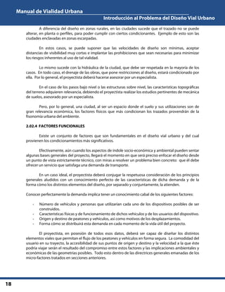 Manual de Vialidad Urbana
Introducción al Problema del Diseño Vial Urbano
18
A diferencia del diseño en zonas rurales, en las ciudades sucede que el trazado no se puede
alterar, en planta o perfiles, para poder cumplir con ciertos condicionantes. Ejemplo de esto son las
ciudades enclavadas en zonas escarpadas.
En estos casos, se puede suponer que las velocidades de diseño son mínimas, aceptar
distancias de visibilidad muy cortas e implantar las prohibiciones que sean necesarias para minimizar
los riesgos inherentes al uso de tal vialidad.
Lo mismo sucede con la hidráulica de la ciudad, que debe ser respetada en la mayoría de los
casos. En todo caso, el drenaje de las obras, que pone restricciones al diseño, estará condicionado por
ella. Por lo general, el proyectista deberá hacerse asesorar por un especialista.
En el caso de los pasos bajo nivel o las estructuras sobre nivel, las características topográficas
del terreno adquieren relevancia, debiendo el proyectista realizar los estudios pertinentes de mecánica
de suelos, asesorado por un especialista.
Pero, por lo general, una ciudad, al ser un espacio donde el suelo y sus utilizaciones son de
gran relevancia económica, los factores físicos que más condicionan los trazados provendrán de la
fisonomía urbana del ambiente.
2.02.4 FACTORES FUNCIONALES
Existe un conjunto de factores que son fundamentales en el diseño vial urbano y del cual
provienen los condicionamientos más significativos.
Efectivamente, aún cuando los aspectos de índole socio-económica y ambiental pueden sentar
algunas bases generales del proyecto, llegará el momento en que será preciso enfocar el diseño desde
un punto de vista estrictamente técnico, con miras a resolver un problema bien concreto: que él debe
ofrecer un servicio que satisfaga una demanda de transporte.
En un caso ideal, el proyectista deberá conjugar la respetuosa consideración de los principios
generales aludidos con un conocimiento perfecto de las características de dicha demanda y de la
forma cómo los distintos elementos del diseño, por separado y conjuntamente, la atienden.
Conocer perfectamente la demanda implica tener un conocimiento cabal de los siguientes factores:
- Número de vehículos y personas que utilizarían cada uno de los dispositivos posibles de ser
construidos.
- Características físicas y de funcionamiento de dichos vehículos y de los usuarios del dispositivo.
- Origen y destino de peatones y vehículos, así como motivos de los desplazamientos.
- Forma cómo se distribuirá esta demanda en cada momento de la vida útil del proyecto.
El proyectista, en posesión de todos esos datos, deberá ser capaz de diseñar los distintos
elementos viales que permitan el flujo de los peatones y vehículos en forma segura. La comodidad del
usuario en su trayecto, la accesibilidad de sus puntos de origen y destino y la velocidad a la que éste
podría viajar serán el resultado del compromiso entre estos factores y las implicaciones ambientales y
económicas de las geometrías posibles. Todo esto dentro de las directrices generales emanadas de los
micro-factores tratados en secciones anteriores.
 