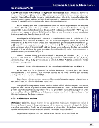 Elementos de Diseño de Intersecciones
Definición en Planta
293
ZonasVehicularesen
Intersecciones
6.02.109 Generación de Medianas o Bandejones en Intersecciones. Suele ser necesaria la creación
de una mediana o bandejón de un ancho M, a partir de un ancho inferior (nulo en el caso extremo) o
superior. Esta modificación debe ejecutarse mediante alteraciones del o de los ejes involucrados en la
definición geométrica de la vía, de tal modo de asegurar que las curvas que describen el trazado en la
zona de dicha modificación cumplen con las normas del presente volumen.
El caso más frecuente en la ciudad es el de las calles con trazado en planta recta. En la figura I
de la lámina 6.02.109 A se muestra la generación de una mediana en una vía recta con dos pistas para
cada sentido, mediante el desdoblamiento del eje (central) en dos ejes auxiliares: ABC y AB’C’, que son
simétricos con respecto al primero. En la figura II se ilustra el caso de mantener una de las calzadas
inalteradas y ejecutar el desdoblamiento en la otra.
En uno y otro caso, el problema consiste en la provisión de una curva en “S” desde A a C (C’)
mediante dos curvas circulares de radios R1 y R2, las cuales son tangentes entre sí en el punto de
inflexión B (B’). El desarrollo de cada uno de estos arcos de círculo genera desplazamientos laterales E1
y E2, respectivamente, cuya suma corresponde al ancho total E del ensanche. La longitud de cada
arco, proyectada sobre el eje recto, es L1 y L2, por lo que L, que es la suma de ellas, representa la
longitud de la vía a lo largo de la cual se produce la modificación del ancho. Estas magnitudes y
parámetros se esquematizan en la figura III.
La tabla 6.02.109 A entrega, para velocidades de 25 a 80 km/h, los valores de E1, E2, L1, L2. E y
L, que han sido calculados considerando valores de R1 extraídos de las tablas 5.01.202 (5) A, B, C y D,
considerando p = 2%, y de R2 prevenientes de la tabla 5.01.202 (4) A, donde aparecen los radios
mínimos en contraperalte.
Los valores R1 para velocidades bajas han sido castigados según lo dicho en 5.01.202 (3) A.
En la tabla 6.02.109 B aparecen los mismos elementos, tabulados para velocidades
correspondientes a vías expresas, que requieren del uso de los radios mínimos para calzadas
contraperaltadas que figuran en 5.01.202 (4) B.
Estos diseños mínimos permiten mantener el bombeo de la calzada, supuesto originalmente a
dos aguas, lo cual es casi imprescindible en estos casos.
Si el proyectista requiere un diseño distinto, deberá hacerlo según el espíritu básico aquí
expresado, que consiste en garantizar alineaciones normalizadas en cuanto a sus relaciones entre
peraltes y curvaturas para cualquier punto de vía, ya sea aplicando las expresiones que aparecen junto
a la figura III de la lámina 6.02.109 A si la vía discurre en recta, o resolviendo los ejes auxiliares con las
técnicas habituales si ella discurre en curva.
6.02.110 Aberturas de Mediana
(1) Aspectos Generales. En vías divididas por una faja central o mediana, las intersecciones obligan a
interrumpir la continuidad de ésta para dar paso al tránsito que cruza o que gira a la izquierda, si tales
maniobras son posibles. Según sea la importancia de la intersección y de la vía de paso, deberán
adoptarse distintos diseños que garanticen la fluidez y seguridad de las maniobras.
La pendiente transversal de la zona abierta de una mediana no debe superar el 5%.
 