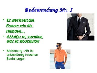 RedewendungRedewendung Nr. 5Nr. 5
• ΕΕr wechselt dier wechselt die
Frauen wie dieFrauen wie die
HemdenHemden……
• Αλλάζει τις γυναίκεςΑλλάζει τις γυναίκες
σαν τα πουκάμισασαν τα πουκάμισα
• BedeutungBedeutung ->Ε->Εr istr ist
unbeständig in seinenunbeständig in seinen
BeziehungenBeziehungen
 