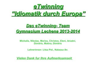 eTwinningeTwinning
“Idiomatik durch Europa”“Idiomatik durch Europa”
Das eTwinning- TeamDas eTwinning- Team
Gymnasium Lechena 2013-2014Gymnasium Lechena 2013-2014
Michalis, Nikolas, Marios, Christos, Eleni, Ariadni,
Dimitris, Matina, Dimitris
Lehrerinnen: Litsa Pol., Natassa An.
Vielen Dank fur Ihre Aufmerksamseit
 