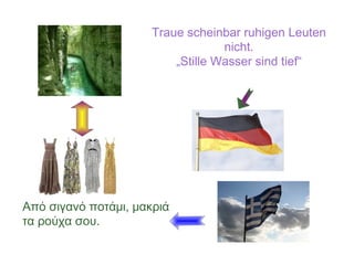 Traue scheinbar ruhigen Leuten
nicht.
„Stille Wasser sind tief“
Από σιγανό ποτάμι, μακριά
τα ρούχα σου.
 