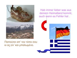 Hab immer lieber was aus
deinem Heimatland kommt,
auch wenn es Fehler hat .
Παπούτσι απ’ τον τόπο σου
κι ας είν’ και μπαλωμένο.
 
