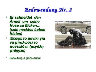 Redewendung Nr. 2Redewendung Nr. 2
• ΕΕr schneidetr schneidet denden
Ärmel umÄrmel um seineseine
Hose zuHose zu flickenflicken……
(sein nacktes Leben(sein nacktes Leben
fristen)fristen)
• Έκοψε το μανίκι γιαΈκοψε το μανίκι για
να μπαλώσει τονα μπαλώσει το
παντελόνι. (μεγάληπαντελόνι. (μεγάλη
φτώχεια)φτώχεια)
• BedeutungBedeutung ->->grogroßeße ΑΑrmutrmut
 
