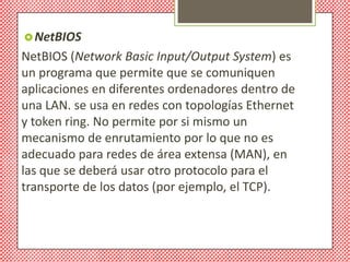  NetBIOS
NetBIOS (Network Basic Input/Output System) es
un programa que permite que se comuniquen
aplicaciones en diferentes ordenadores dentro de
una LAN. se usa en redes con topologías Ethernet
y token ring. No permite por si mismo un
mecanismo de enrutamiento por lo que no es
adecuado para redes de área extensa (MAN), en
las que se deberá usar otro protocolo para el
transporte de los datos (por ejemplo, el TCP).
 