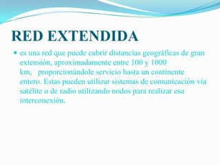 RED EXTENDIDA es una red que puede cubrir distancias geográficas de gran extensión, aproximadamente entre 100 y 1000 km,   proporcionándole servicio hasta un continente entero. Estas pueden utilizar sistemas de comunicación vía satélite o de radio utilizando nodos para realizar esa interconexión. 