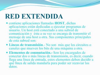 RED EXTENDIDAcontiene aplicaciones llamadas HOST, dichas aplicaciones están dedicadas a ejecutar programas de usuario. Un host está conectado a una subred de comunicación y ésta a su vez se encarga de transmitir el mensaje de una host a otra. Sus componentes principales de esta subred son:Líneas de transmisión.- No son más que los circuitos o canales que mueven los bits de una máquina a otra.Elementos de conmutación.- Son los encargados de conectar dos o más líneas de transmisión, es decir, cuando llega una línea de entrada, estos elementos deben decidir a qué línea de salida mandarla para poder ser reenviar los datos.