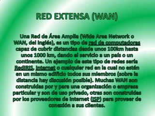 RED EXTENSA (WAN) Una Red de Área Amplia (Wide Area Network o WAN, del inglés), es un tipo de red de computadoras capaz de cubrir distancias desde unos 100km hasta unos 1000 km, dando el servicio a un país o un continente. Un ejemplo de este tipo de redes sería RedIRIS, Internet o cualquier red en la cual no estén en un mismo edificio todos sus miembros (sobre la distancia hay discusión posible). Muchas WAN son construidas por y para una organización o empresa particular y son de uso privado, otras son construidas por los proveedores de Internet (ISP) para proveer de conexión a sus clientes. 