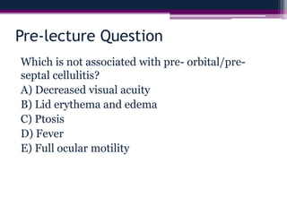 Pre-lecture Question
Which is not associated with pre- orbital/pre-
septal cellulitis?
A) Decreased visual acuity
B) Lid erythema and edema
C) Ptosis
D) Fever
E) Full ocular motility
 