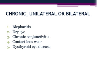 CHRONIC, UNILATERAL OR BILATERAL
1. Blepharitis
2. Dry eye
3. Chronic conjunctivitis
4. Contact lens wear
5. Dysthyroid eye disease
 
