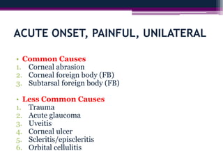 ACUTE ONSET, PAINFUL, UNILATERAL
• Common Causes
1. Corneal abrasion
2. Corneal foreign body (FB)
3. Subtarsal foreign body (FB)
• Less Common Causes
1. Trauma
2. Acute glaucoma
3. Uveitis
4. Corneal ulcer
5. Scleritis/episcleritis
6. Orbital cellulitis
 