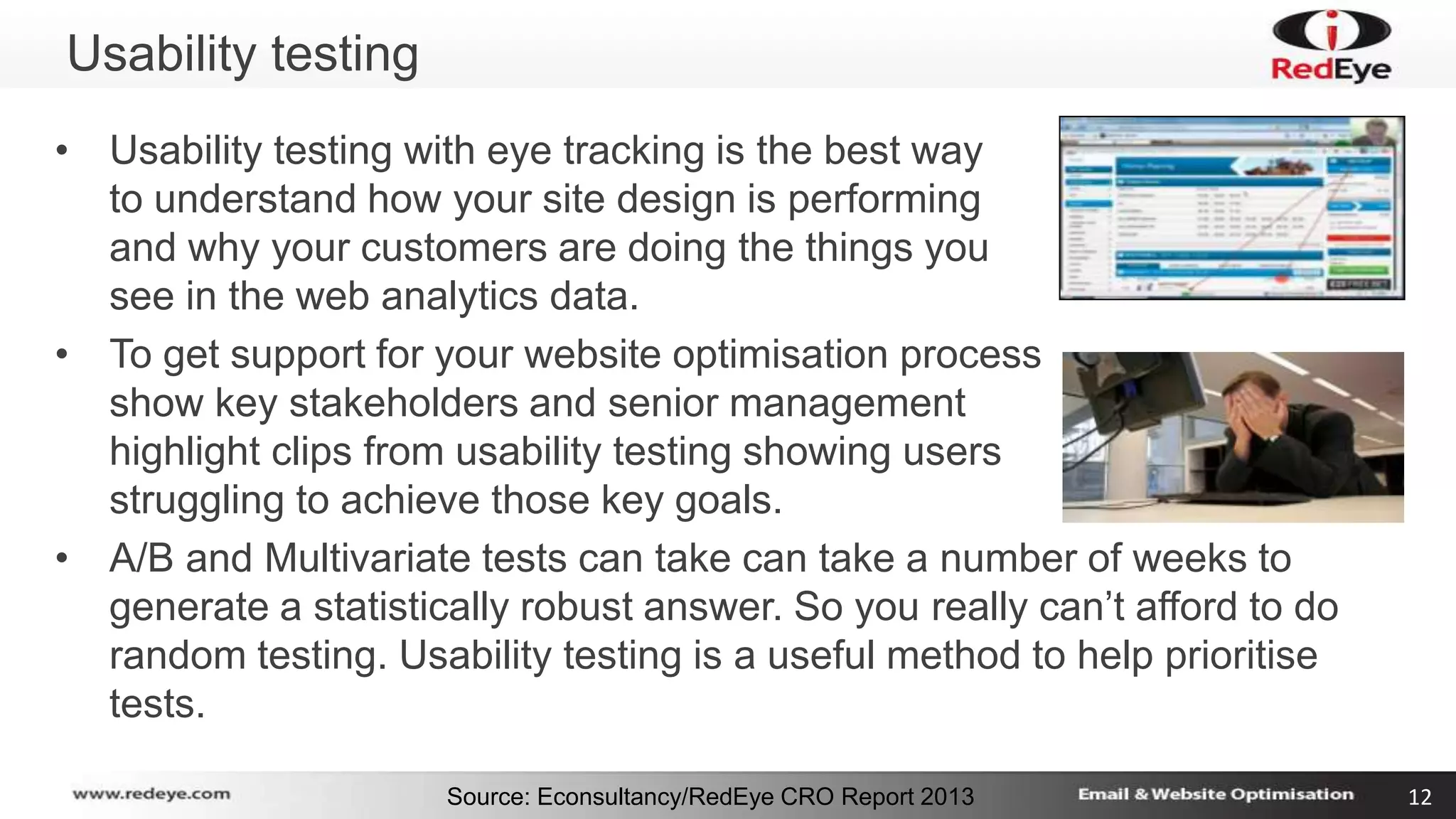 Source: Econsultancy/RedEye CRO Report 2013 12 
Usability testing 
• Usability testing with eye tracking is the best way 
to understand how your site design is performing 
and why your customers are doing the things you 
see in the web analytics data. 
• To get support for your website optimisation process 
show key stakeholders and senior management 
highlight clips from usability testing showing users 
struggling to achieve those key goals. 
• A/B and Multivariate tests can take can take a number of weeks to 
generate a statistically robust answer. So you really can’t afford to do 
random testing. Usability testing is a useful method to help prioritise 
tests. 
 