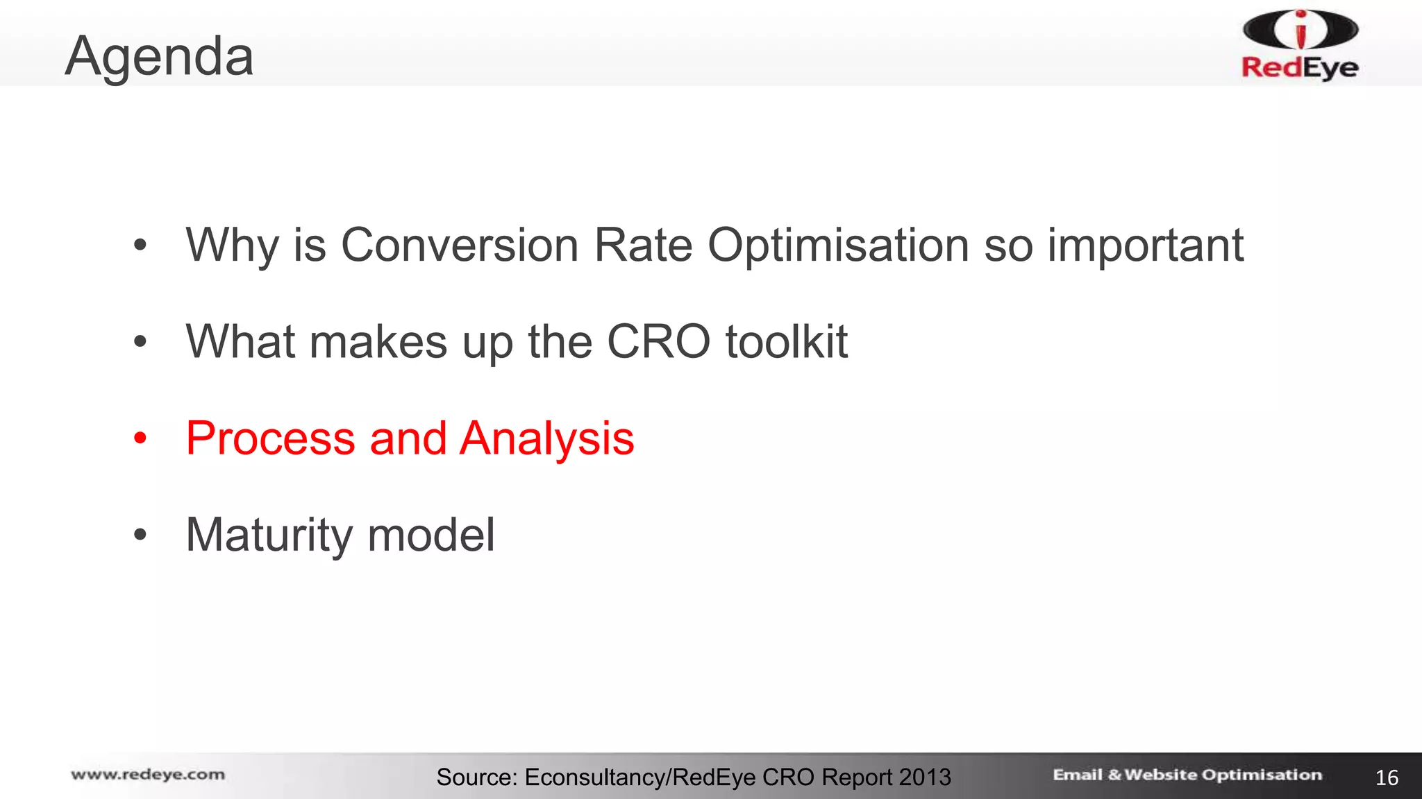 Source: Econsultancy/RedEye CRO Report 2013 16 
Agenda 
• Why is Conversion Rate Optimisation so important 
• What makes up the CRO toolkit 
• Process and Analysis 
• Maturity model 
 
