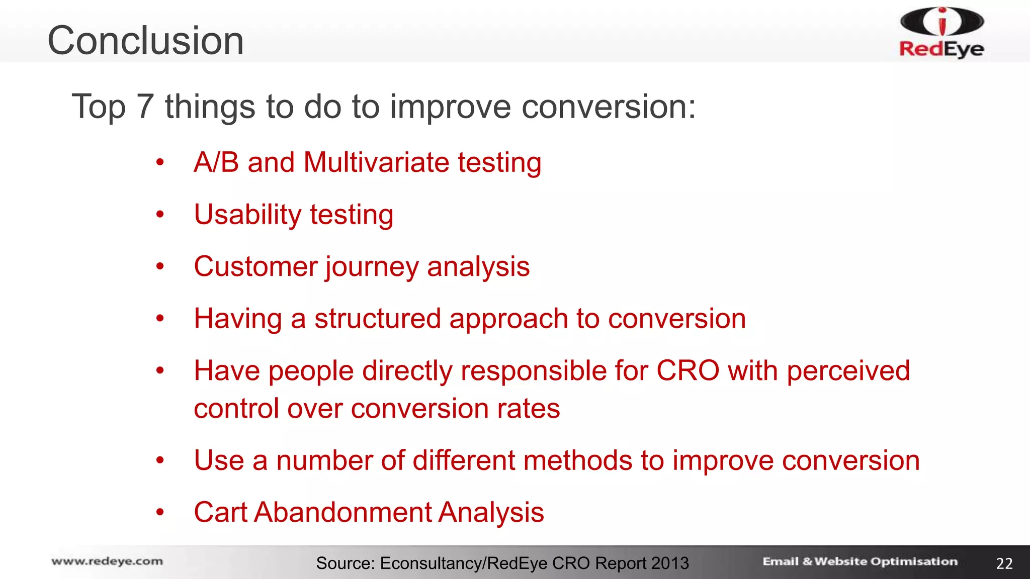 Conclusion 
Top 7 things to do to improve conversion: 
• A/B and Multivariate testing 
• Usability testing 
• Customer journey analysis 
• Having a structured approach to conversion 
• Have people directly responsible for CRO with perceived 
control over conversion rates 
• Use a number of different methods to improve conversion 
• Cart Abandonment Analysis 
Source: Econsultancy/RedEye CRO Report 2013 22 
 