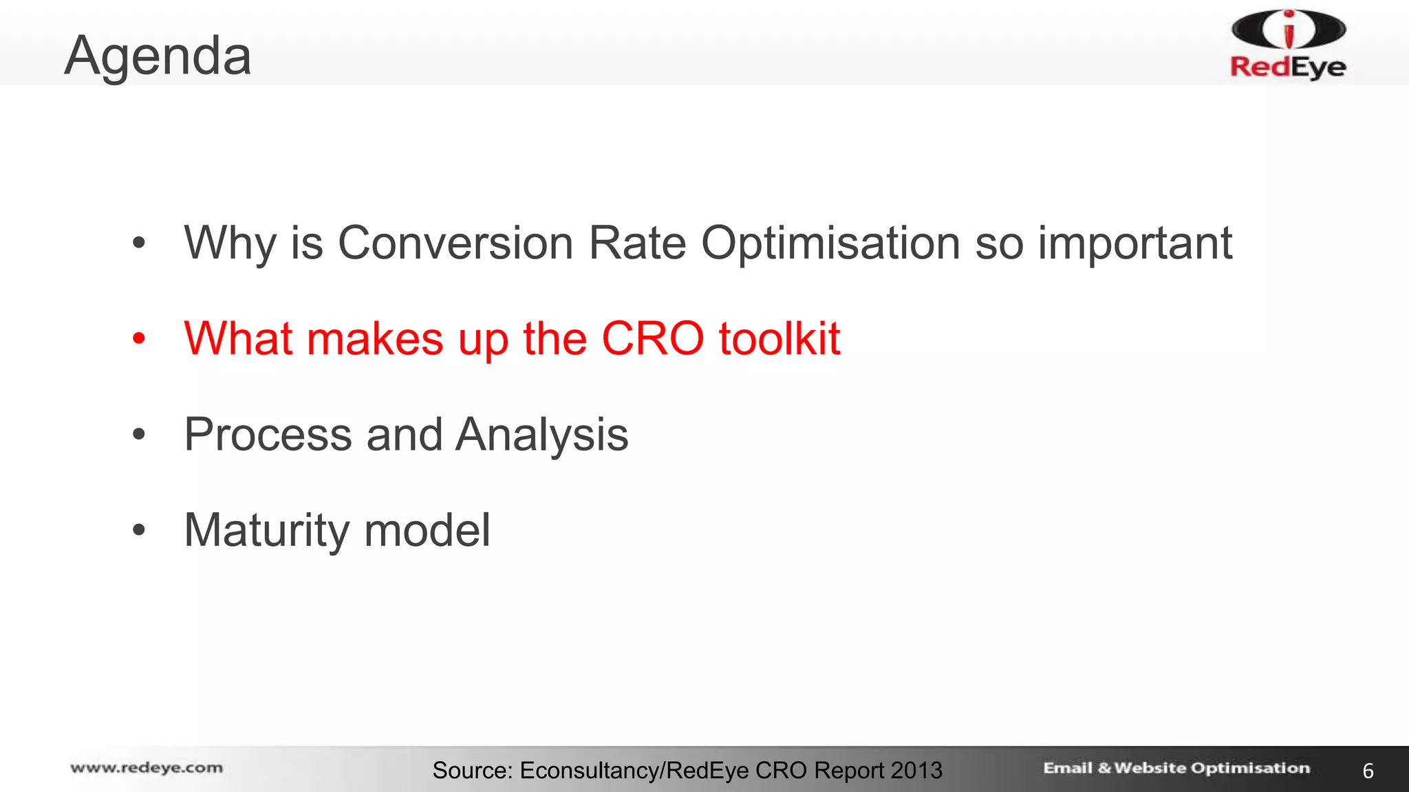 Source: Econsultancy/RedEye CRO Report 2013 6 
Agenda 
• Why is Conversion Rate Optimisation so important 
• What makes up the CRO toolkit 
• Process and Analysis 
• Maturity model 
 