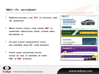 Why it’s important Forrester research says  71%  of shopping carts are abandoned Whilst recent studies have shown  46%  of abandoned transactions would convert when remarketed to A single basket abandonment email will generate about  2%  extra revenues A few dozen behavioural emails should be able to generate an extra 10%  to  20%  revenues 