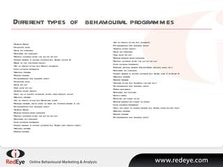 Different types of  behavioural programmes Abandon Basket Incomplete quote Quote not purchased Registered not purchased Previous customer visited site but did not buy Content triggers to existing customer (e.g. Viewed section X) Errors on site completing process Add on product up-sell (e.g. Product insurance) Loyal customer programme Welcome program Nursery program Dis-engagement (see following slides) Incomplete quote Quote not buy Save quote not buy Abandon buying process Cross sell to existing customers visiting other products on-site Welcome program Add on product up-sell (e.g. Breakdown cover) Renewal program, timing based on when the customer returns to site Dis-engagement (see following slides) Abandon Basket Regular browser never purchased Previous customer visited site but did not buy Registered not purchased Loyal customer programme Content triggers to existing customer (e.g. Viewed baby product pages) Welcome program Nursery program Add on product up-sell (e.g. insurance) Dis-engagement (see following slides)  Abandon buying process Quote not purchased Save quote not buy Regular browser never purchased Previous customer visited site but did not buy Loyal customer programme Purchase lifecycle triggers (pre-departure, welcome home etc...) Registered not purchased Content triggers to existing customer (e.g. Viewed hotel X or resort Y) Welcome program Nursery program Ancillary up-sell (e.g. Insurance, car hire etc...) Dis-engagement (see following slides) Partial registration Registered not deposited Deposit errors Deposited not played or bet Regular browser not playing or betting Loyal customer programme Cross sell based on content triggers (e.g. Viewed poker for first time) Welcome program Nursery program Dis-engagement (see following slides) 
