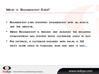 What is Engagement Data? Engagement data identifies engagement with all media and the website. When Engagement is tracked and analysed the resulting segmentation will identify those customers likely to buy For instance, a customer engaged with email is 6.2 times more likely to purchase than one who is not… 