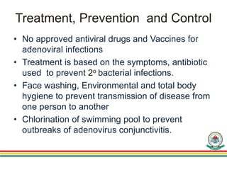 Treatment, Prevention and Control
• No approved antiviral drugs and Vaccines for
adenoviral infections
• Treatment is based on the symptoms, antibiotic
used to prevent 2o bacterial infections.
• Face washing, Environmental and total body
hygiene to prevent transmission of disease from
one person to another
• Chlorination of swimming pool to prevent
outbreaks of adenovirus conjunctivitis.
 