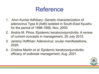 Reference
1. Arun Kumar Adhikary: Genetic characterization of
adenovirus Type 8 (Ad8) isolated in South-East Kyushu
for the period of 1998-1999, Nov, 2000.
2. Andria M. Pihos :Epidemic keratoconjunctivitis: A review
of current concepts in management, 25 July 2012.
3. Jeremy Hoffman: Adenovirus: ocular manifestations,
2020.
4. Cristina Martin et al: Epidemic keratoconjunctivitis:
efficacy of outbreak management, Aug ,2021.
 