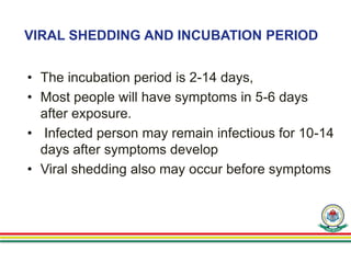 VIRAL SHEDDING AND INCUBATION PERIOD
• The incubation period is 2-14 days,
• Most people will have symptoms in 5-6 days
after exposure.
• Infected person may remain infectious for 10-14
days after symptoms develop
• Viral shedding also may occur before symptoms
 