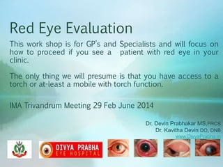 Red Eye Evaluation
This work shop is for GP’s and Specialists and will focus on
how to proceed if you see a patient with red eye in your
clinic.
The only thing we will presume is that you have access to a
torch or at-least a mobile with torch function.
IMA Trivandrum Meeting 29 Feb June 2014
Dr. Devin Prabhakar MS,FRCS
Dr. Kavitha Devin DO, DNB
www.DivyaPrabha.in
 