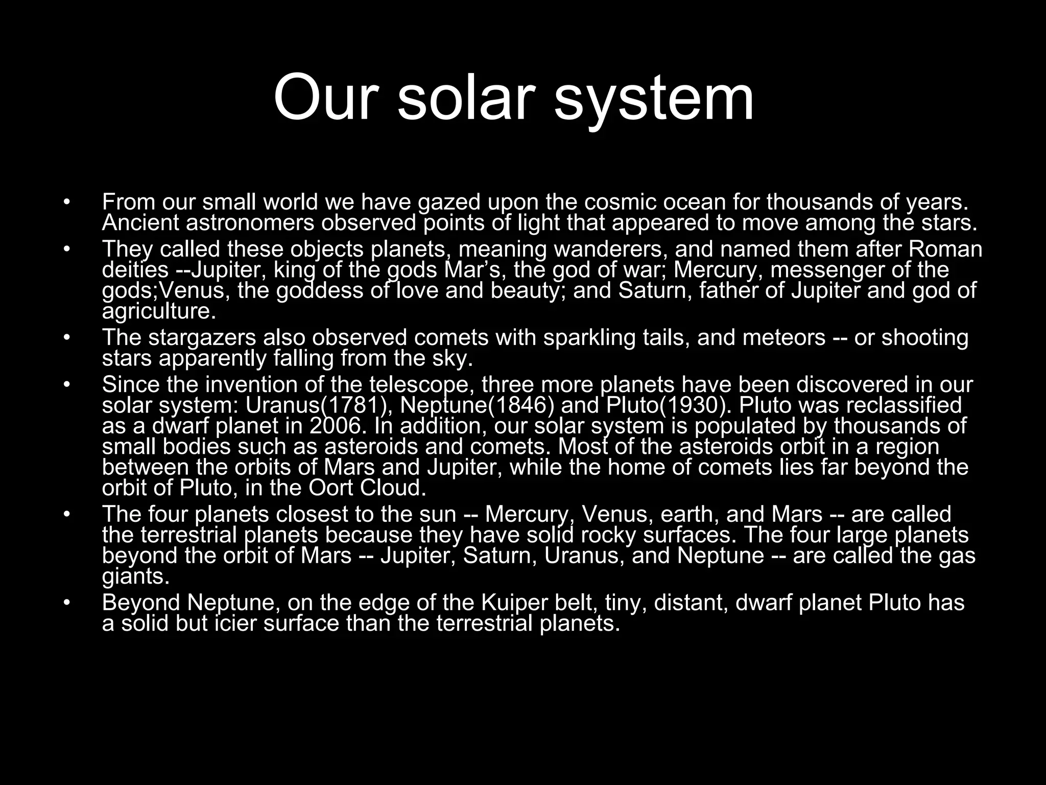 Our solar system   From our small world we have gazed upon the cosmic ocean for thousands of years. Ancient astronomers observed points of light that appeared to move among the stars. They called these objects planets, meaning wanderers, and named them after Roman deities --Jupiter, king of the gods Mar’s, the god of war; Mercury, messenger of the gods;Venus, the goddess of love and beauty; and Saturn, father of Jupiter and god of agriculture. The stargazers also observed comets with sparkling tails, and meteors -- or shooting stars apparently falling from the sky. Since the invention of the telescope, three more planets have been discovered in our solar system: Uranus(1781), Neptune(1846) and Pluto(1930). Pluto was reclassified as a dwarf planet in 2006. In addition, our solar system is populated by thousands of small bodies such as asteroids and comets. Most of the asteroids orbit in a region between the orbits of Mars and Jupiter, while the home of comets lies far beyond the orbit of Pluto, in the Oort Cloud. The four planets closest to the sun -- Mercury, Venus, earth, and Mars -- are called the terrestrial planets because they have solid rocky surfaces. The four large planets beyond the orbit of Mars -- Jupiter, Saturn, Uranus, and Neptune -- are called the gas giants. Beyond Neptune, on the edge of the Kuiper belt, tiny, distant, dwarf planet Pluto has a solid but icier surface than the terrestrial planets. 