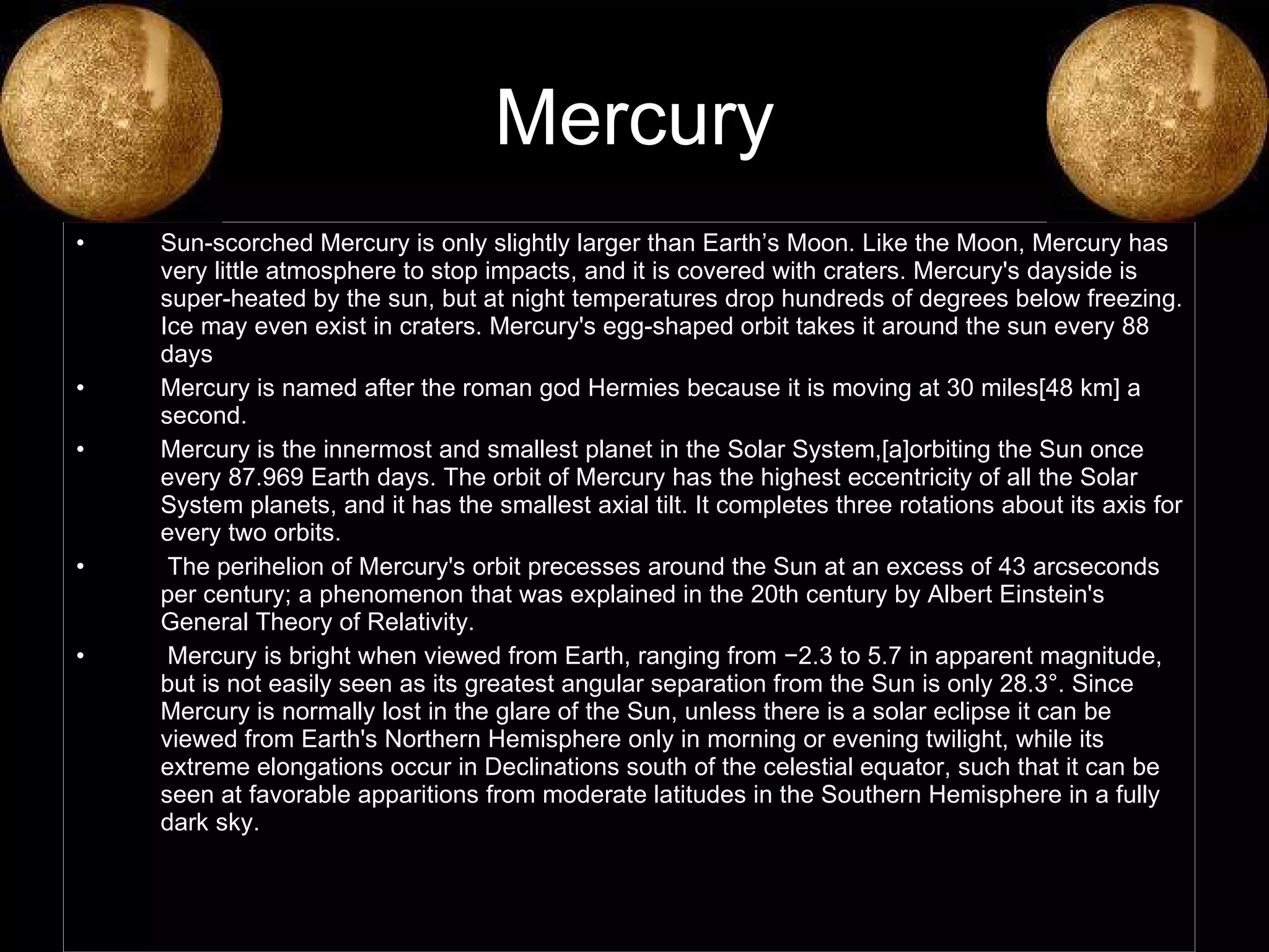 Mercury Sun-scorched Mercury is only slightly larger than Earth’s Moon. Like the Moon, Mercury has very little atmosphere to stop impacts, and it is covered with craters. Mercury's dayside is super-heated by the sun, but at night temperatures drop hundreds of degrees below freezing. Ice may even exist in craters. Mercury's egg-shaped orbit takes it around the sun every 88 days Mercury is named after the roman god Hermies because it is moving at 30 miles[48 km] a second. Mercury is the innermost and smallest planet in the Solar System,[a]orbiting the Sun once every 87.969 Earth days. The orbit of Mercury has the highest eccentricity of all the Solar System planets, and it has the smallest axial tilt. It completes three rotations about its axis for every two orbits. The perihelion of Mercury's orbit precesses around the Sun at an excess of 43 arcseconds per century; a phenomenon that was explained in the 20th century by Albert Einstein's General Theory of Relativity. Mercury is bright when viewed from Earth, ranging from −2.3 to 5.7 in apparent magnitude, but is not easily seen as its greatest angular separation from the Sun is only 28.3°. Since Mercury is normally lost in the glare of the Sun, unless there is a solar eclipse it can be viewed from Earth's Northern Hemisphere only in morning or evening twilight, while its extreme elongations occur in Declinations south of the celestial equator, such that it can be seen at favorable apparitions from moderate latitudes in the Southern Hemisphere in a fully dark sky. 
