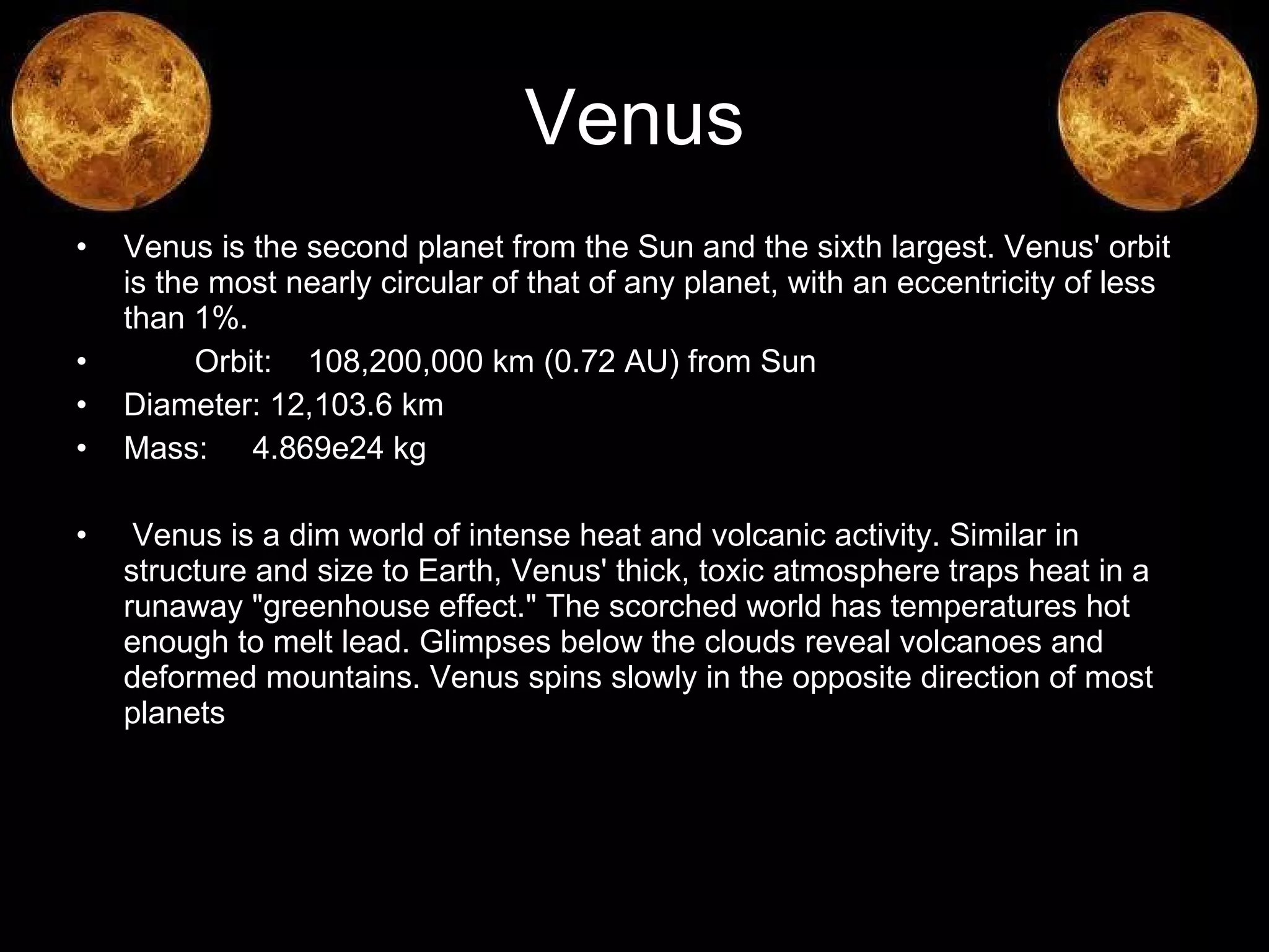 Venus Venus is the second planet from the Sun and the sixth largest. Venus' orbit is the most nearly circular of that of any planet, with an eccentricity of less than 1%.  Orbit:  108,200,000 km (0.72 AU) from Sun  Diameter: 12,103.6 km  Mass:  4.869e24 kg Venus is a dim world of intense heat and volcanic activity. Similar in structure and size to Earth, Venus' thick, toxic atmosphere traps heat in a runaway "greenhouse effect." The scorched world has temperatures hot enough to melt lead. Glimpses below the clouds reveal volcanoes and deformed mountains. Venus spins slowly in the opposite direction of most planets  