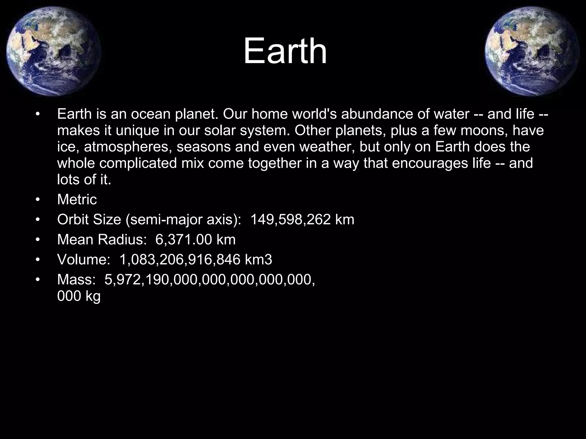 Earth is an ocean planet. Our home world's abundance of water -- and life -- makes it unique in our solar system. Other planets, plus a few moons, have ice, atmospheres, seasons and even weather, but only on Earth does the whole complicated mix come together in a way that encourages life -- and lots of it.  Metric  Orbit Size (semi-major axis):  149,598,262 km  Mean Radius:  6,371.00 km  Volume:  1,083,206,916,846 km3  Mass:  5,972,190,000,000,000,000,000, 000 kg  Earth 