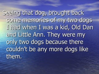 Seeing that dog, brought back some memories of my two dogs I had when I was a kid, Old Dan and Little Ann. They were my only two dogs because there couldn’t be any more dogs like them. 