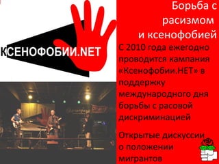 Борьба с расизмом  и ксенофобией С 2010 года ежегодно проводится кампания «Ксенофобии.НЕТ» в поддержку международного дня  борьбы с расовой дискриминацией Открытые дискуссии о положении мигрантов 
